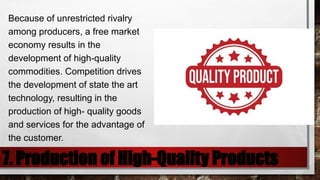 7. Production of High-Quality Products
Because of unrestricted rivalry
among producers, a free market
economy results in the
development of high-quality
commodities. Competition drives
the development of state the art
technology, resulting in the
production of high- quality goods
and services for the advantage of
the customer.
 