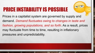 PRICE INSTABILITY IS POSSIBLE
Prices in a capitalist system are governed by supply and
demand. Demand fluctuates owing to changes in taste and
fashion, growing populations, and so forth. As a result, prices
may fluctuate from time to time, resulting in inflationary
pressures and unpredictability.
 