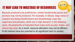 IT MAY LEAD TO WASTAGE OF RESOURCES
Because producers are profit-driven, certain fundamental goods and
services may not be produced. For example, in Ghana, large areas of
cropland are being transformed to bio-diesel/energy crops like
sugarcane and jetropha, which are in high demand. In the following
years, the production of important food crops such as yam, maize, and
others may drop. As a result, resource allocation may not be efficient.
Profit motives have the potential to do significant harm to society.
 