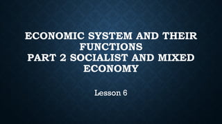 ECONOMIC SYSTEM AND THEIR
FUNCTIONS
PART 2 SOCIALIST AND MIXED
ECONOMY
Lesson 6
 