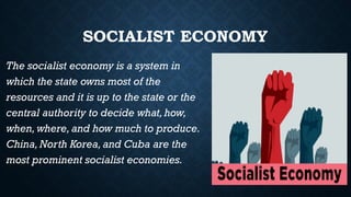 SOCIALIST ECONOMY
The socialist economy is a system in
which the state owns most of the
resources and it is up to the state or the
central authority to decide what,how,
when,where, and how much to produce.
China,North Korea,and Cuba are the
most prominent socialist economies.
 