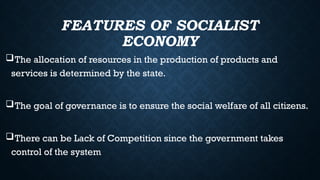FEATURES OF SOCIALIST
ECONOMY
The allocation of resources in the production of products and
services is determined by the state.
The goal of governance is to ensure the social welfare of all citizens.
There can be Lack of Competition since the government takes
control of the system
 