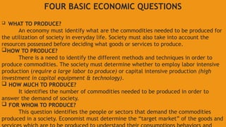 FOUR BASIC ECONOMIC QUESTIONS
 WHAT TO PRODUCE?
An economy must identify what are the commodities needed to be produced for
the utilization of society in everyday life. Society must also take into account the
resources possessed before deciding what goods or services to produce.
HOW TO PRODUCE?
There is a need to identify the different methods and techniques in order to
produce commodities. The society must determine whether to employ labor intensive
production (require a large labor to produce) or capital intensive production (high
investment in capital equipment & technology).
 HOW MUCH TO PRODUCE?
It identifies the number of commodities needed to be produced in order to
answer the demand of society.
 FOR WHOM TO PRODUCE?
This question identifies the people or sectors that demand the commodities
produced in a society. Economist must determine the “target market” of the goods and
 