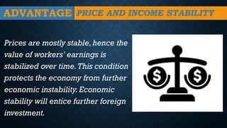 ADVANTAGE
Prices are mostly stable,hence the
value of workers' earnings is
stabilized over time.This condition
protects the economy from further
economic instability.Economic
stability will entice further foreign
investment.
PRICE AND INCOME STABILITY
 
