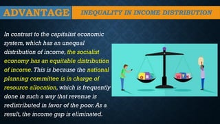ADVANTAGE
In contrast to the capitalist economic
system, which has an unequal
distribution of income, the socialist
economy has an equitable distribution
of income.This is because the national
planning committee is in charge of
resource allocation, which is frequently
done in such a way that revenue is
redistributed in favor of the poor.As a
result, the income gap is eliminated.
INEQUALITY IN INCOME DISTRIBUTION
 