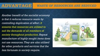ADVANTAGE
Another benefit of the socialist economy
is that it reduces resource waste by
controlling duplication of effort. It
ensures that resources are utilized to
suit the demands of all members of
society throughout production.Repeat
manufacture of highly sought items does
not use resources.They are also utilized
for other products and services that the
less fortunate in society require.
WASTE OF RESOURCES ARE REDUCED
 
