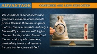 ADVANTAGE
The customer is not abused since
goods are available at reasonable
prices.Because there are no profit
motives, this is achievable.Not only a
few wealthy customers with higher
demand levels,but the demands of
the vast majority of consumers,
particularly lower and medium
income workers,are satisfied.
CONSUMER ARE LESS EXPLOITED
 