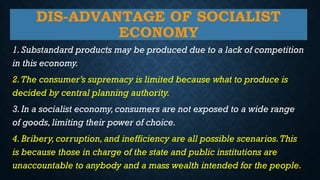 DIS-ADVANTAGE OF SOCIALIST
ECONOMY
1.Substandard products may be produced due to a lack of competition
in this economy.
2.The consumer’s supremacy is limited because what to produce is
decided by central planning authority.
3.In a socialist economy,consumers are not exposed to a wide range
of goods,limiting their power of choice.
4.Bribery,corruption,and inefficiency are all possible scenarios.This
is because those in charge of the state and public institutions are
unaccountable to anybody and a mass wealth intended for the people.
 