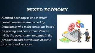 MIXED ECONOMY
A mixed economy is one in which
certain resources are owned by
individuals who make decisions based
on pricing and cost circumstances,
while the government engages in the
production and distribution of some
products and services.
 