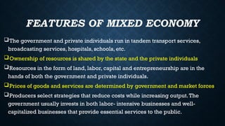 FEATURES OF MIXED ECONOMY
The government and private individuals run in tandem transport services,
broadcasting services, hospitals, schools, etc.
Ownership of resources is shared by the state and the private individuals
Resources in the form of land, labor, capital and entrepreneurship are in the
hands of both the government and private individuals.
Prices of goods and services are determined by government and market forces
Producers select strategies that reduce costs while increasing output.The
government usually invests in both labor- intensive businesses and well-
capitalized businesses that provide essential services to the public.
 