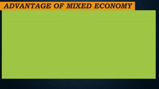 ADVANTAGE OF MIXED ECONOMY
1. It encourages the private sector and gives it the capacity to grow. It promotes
capital formation within the country.
2. In a capitalist economy, there is both economic and occupational freedom. Every
individual has the freedom to pursue any vocation he desires. Similarly, every
producer has the ability to make production and consumption decisions.
3. Both the private and public sectors seek for resource utilization.The public sector
works for the common good, whereas the private sector makes the best use of these
resources in order to maximize profit.
4. Both the government and the private sector work together to construct
socioeconomic structures. Furthermore, the government enacts several legislative
measures to protect the interests of the poor and disadvantaged members of society.
 