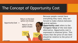 The Concept of Opportunity Cost
Because people cannot have
everything they want, they are
forced to make choices between
several options.
Opportunity cost refers to the
Foregone Value of the next best
alternative. Opportunity cost is
expressed in relatives’price. This
means that the price of one item
should be relative to the price of
another.
 