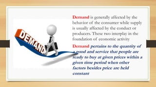 Demand is generally affected by the
behavior of the consumer while supply
is usually affected by the conduct or
producers. These two interplay in the
foundation of economic activity
Demand pertains to the quantity of
a good and service that people are
ready to buy at given prices within a
given time period when other
factors besides price are held
constant
 