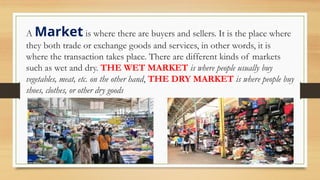 A Market is where there are buyers and sellers. It is the place where
they both trade or exchange goods and services, in other words, it is
where the transaction takes place. There are different kinds of markets
such as wet and dry. THE WET MARKET is where people usually buy
vegetables, meat, etc. on the other hand, THE DRY MARKET is where people buy
shoes, clothes, or other dry goods
 