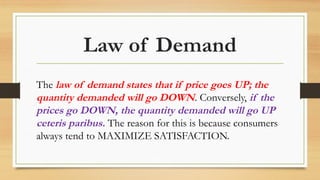 Law of Demand
The law of demand states that if price goes UP; the
quantity demanded will go DOWN. Conversely, if the
prices go DOWN, the quantity demanded will go UP
ceteris paribus. The reason for this is because consumers
always tend to MAXIMIZE SATISFACTION.
 