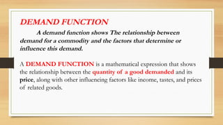 DEMAND FUNCTION
A demand function shows The relationship between
demand for a commodity and the factors that determine or
influence this demand.
A DEMAND FUNCTION is a mathematical expression that shows
the relationship between the quantity of a good demanded and its
price, along with other influencing factors like income, tastes, and prices
of related goods.
 