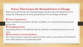 Forces That Causes the Demand Curve to Change
There are several reasons why demand changes and thus cause the demand curve to
change the following are the more general reasons for the change in demand.
 Taste of preferences
Tastes or preferences pertain to the likes or dislikes of a consumer for certain goods
and services
 Changing incomes
Increasing incomes of households raise the demand or certain goods services or vice
versa.
 Occasional or seasonal products
The various events or seasons in a given year also result in a movement of the demand
curve with reference to the particular goods.
 