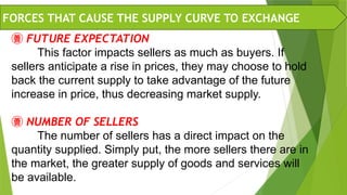  FUTURE EXPECTATION
This factor impacts sellers as much as buyers. If
sellers anticipate a rise in prices, they may choose to hold
back the current supply to take advantage of the future
increase in price, thus decreasing market supply.
 NUMBER OF SELLERS
The number of sellers has a direct impact on the
quantity supplied. Simply put, the more sellers there are in
the market, the greater supply of goods and services will
be available.
FORCES THAT CAUSE THE SUPPLY CURVE TO EXCHANGE
 