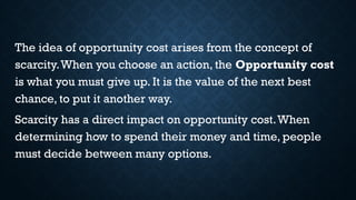The idea of opportunity cost arises from the concept of
scarcity.When you choose an action, the Opportunity cost
is what you must give up. It is the value of the next best
chance, to put it another way.
Scarcity has a direct impact on opportunity cost.When
determining how to spend their money and time, people
must decide between many options.
 