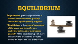 EQUILIBRIUM
Equilibrium generally pertains to a
balance that exists when quantity
demanded equals quantity supplied.
Equilibrium is the general agreement
of the buyer and the seller at a
particular price and at a particular
quantity. At the equilibrium point, there
are always two sides of the story, the
side of the buyer and that of the seller.
 
