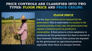 PRICE CONTROLS ARE CLASSIFIED INTO TWO
TYPES: FLOOR PRICE AND PRICE CEILING
FLOOR PRICE
It is the legal minimum price imposed by the
government.This is undertaken if a surplus in the
economy persists,in this case,the government may
impose a minimum price on producer’s
commodities. A floor price is a form assistance to
producers by the government for them to survive in
their business. Generally, floor prices are imposed
by the government on agricultural products
especially when there is a bumper harvest.
 