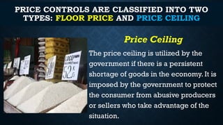 PRICE CONTROLS ARE CLASSIFIED INTO TWO
TYPES: FLOOR PRICE AND PRICE CEILING
Price Ceiling
The price ceiling is utilized by the
government if there is a persistent
shortage of goods in the economy. It is
imposed by the government to protect
the consumer from abusive producers
or sellers who take advantage of the
situation.
 
