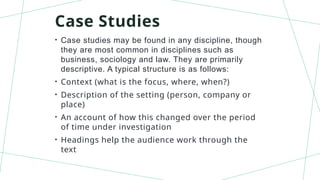 Case Studies
• Case studies may be found in any discipline, though
they are most common in disciplines such as
business, sociology and law. They are primarily
descriptive. A typical structure is as follows:
• Context (what is the focus, where, when?)
• Description of the setting (person, company or
place)
• An account of how this changed over the period
of time under investigation
• Headings help the audience work through the
text
 