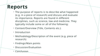 Reports
• The purpose of reports is to describe what happened
(e.g. in a piece of research) and discuss and evaluate
its importance. Reports are found in different
disciplines, such as science, law and medicine. They
typically include some or all of the following:
• Context/Overview (Title, Contents etc.)
• Introduction
• Methodology/Description of the event (e.g. piece of
research)
• Findings/Main points
• Discussion/Evaluation
• Conclusion
 