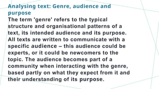 Analysing text: Genre, audience and
purpose
The term 'genre' refers to the typical
structure and organisational patterns of a
text, its intended audience and its purpose.
All texts are written to communicate with a
specific audience – this audience could be
experts, or it could be newcomers to the
topic. The audience becomes part of a
community when interacting with the genre,
based partly on what they expect from it and
their understanding of its purpose.
 