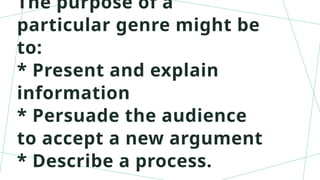 The purpose of a
particular genre might be
to:
* Present and explain
information
* Persuade the audience
to accept a new argument
* Describe a process.
 