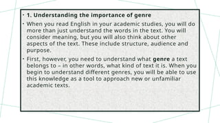 • 1. Understanding the importance of genre
• When you read English in your academic studies, you will do
more than just understand the words in the text. You will
consider meaning, but you will also think about other
aspects of the text. These include structure, audience and
purpose.
• First, however, you need to understand what genre a text
belongs to – in other words, what kind of text it is. When you
begin to understand different genres, you will be able to use
this knowledge as a tool to approach new or unfamiliar
academic texts.
 