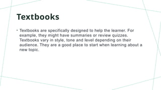 Textbooks
• Textbooks are specifically designed to help the learner. For
example, they might have summaries or review quizzes.
Textbooks vary in style, tone and level depending on their
audience. They are a good place to start when learning about a
new topic.
 