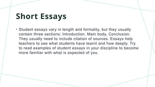 Short Essays
• Student essays vary in length and formality, but they usually
contain three sections: Introduction, Main body, Conclusion.
They usually need to include citation of sources. Essays help
teachers to see what students have learnt and how deeply. Try
to read examples of student essays in your discipline to become
more familiar with what is expected of you.
 