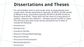 Dissertations and Theses
• You will probably have to write longer texts at postgraduate level.
Longer texts include dissertations (typically 10,000 to 20,000 words)
at Master's level, and theses (typically 60,000 to 80,000 words) at
Doctor's level (PhD). These texts are the result of a long period of
reading, research and reflection – perhaps several months or years.
The structure and style varies across disciplines but is likely to
include the following:
• Introduction
• Background
• Literature Review
• Research Design/Methodology
• Results/Findings
• Discussion/Interpretation
• Recommendations
• Conclusion
 