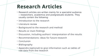 Research Articles
• Research articles are written mainly for a specialist audience
– researchers, academics and postgraduate students. They
usually contain the following:
• Introduction to the research
• Literature review
• Background to the research and method
• Results or main findings
• Discussion, including authors' interpretation of the results
• Recommendations: ideas for future research
• Conclusion
• Bibliography
• Appendix (optional) to give information such as tables of
raw data from the research
 