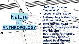 11
Nature
of
ANTHROPOLOGY
• “Anthropos” means
“humankind”
• “Logos” means “study”
• Anthropology is the study
of humankind.
• It is the study of
people throughout the
world, their
evolutionary history,
how they behave,
adapt to different
 