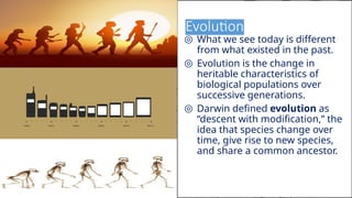 Evolution
◎ What we see today is different
from what existed in the past.
◎ Evolution is the change in
heritable characteristics of
biological populations over
successive generations.
◎ Darwin defined evolution as
“descent with modification,” the
idea that species change over
time, give rise to new species,
and share a common ancestor.
15
 