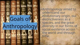 Goals of
Anthropology
•Anthropology aimed to
understand our
evolutionary origin, our
distinctiveness as a
species, and the great
diversity in our forms of
social existence across
the world and through
time.
16
 