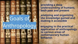 Goals of
Anthropology
providing a deep
understanding of humans,
both past and present
analyzing and organizing
the knowledge gained and
making it accessible
engaging in the practical
application of anthropology
to various areas of
contemporary human
behavior.
17
 