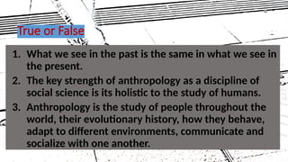 1. What we see in the past is the same in what we see in
the present.
2. The key strength of anthropology as a discipline of
social science is its holistic to the study of humans.
3. Anthropology is the study of people throughout the
world, their evolutionary history, how they behave,
adapt to different environments, communicate and
socialize with one another.
True or False
20
 