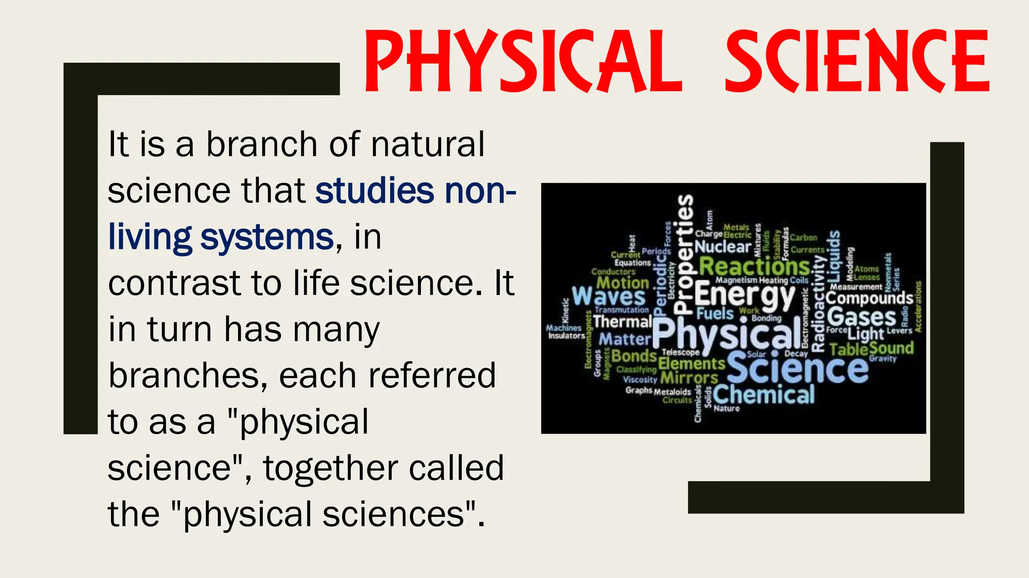 PHYSICAL SCIENCE
It is a branch of natural
science that studies non-
living systems, in
contrast to life science. It
in turn has many
branches, each referred
to as a "physical
science", together called
the "physical sciences".
 