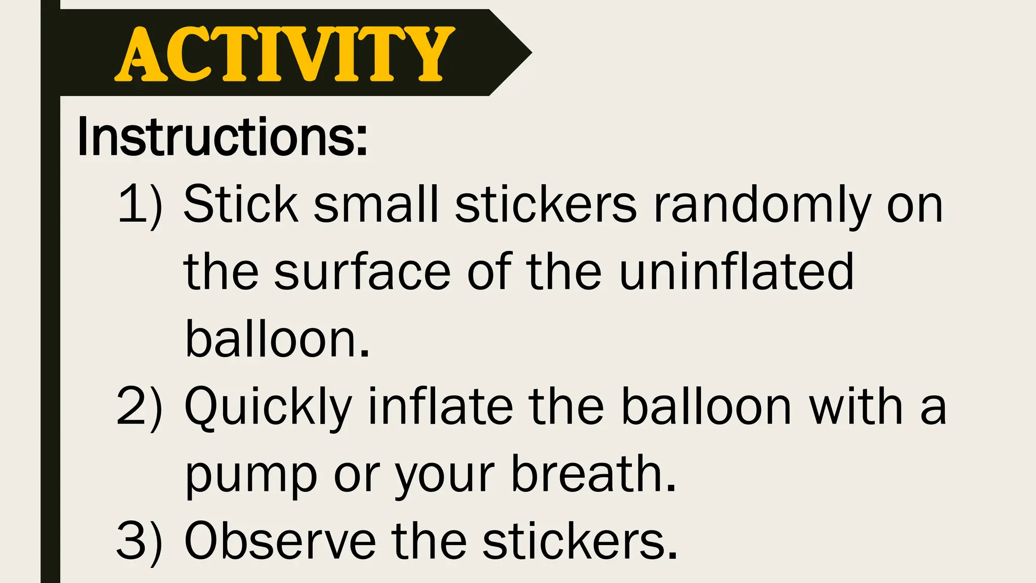 Instructions:
1) Stick small stickers randomly on
the surface of the uninflated
balloon.
2) Quickly inflate the balloon with a
pump or your breath.
3) Observe the stickers.
ACTIVITY
 