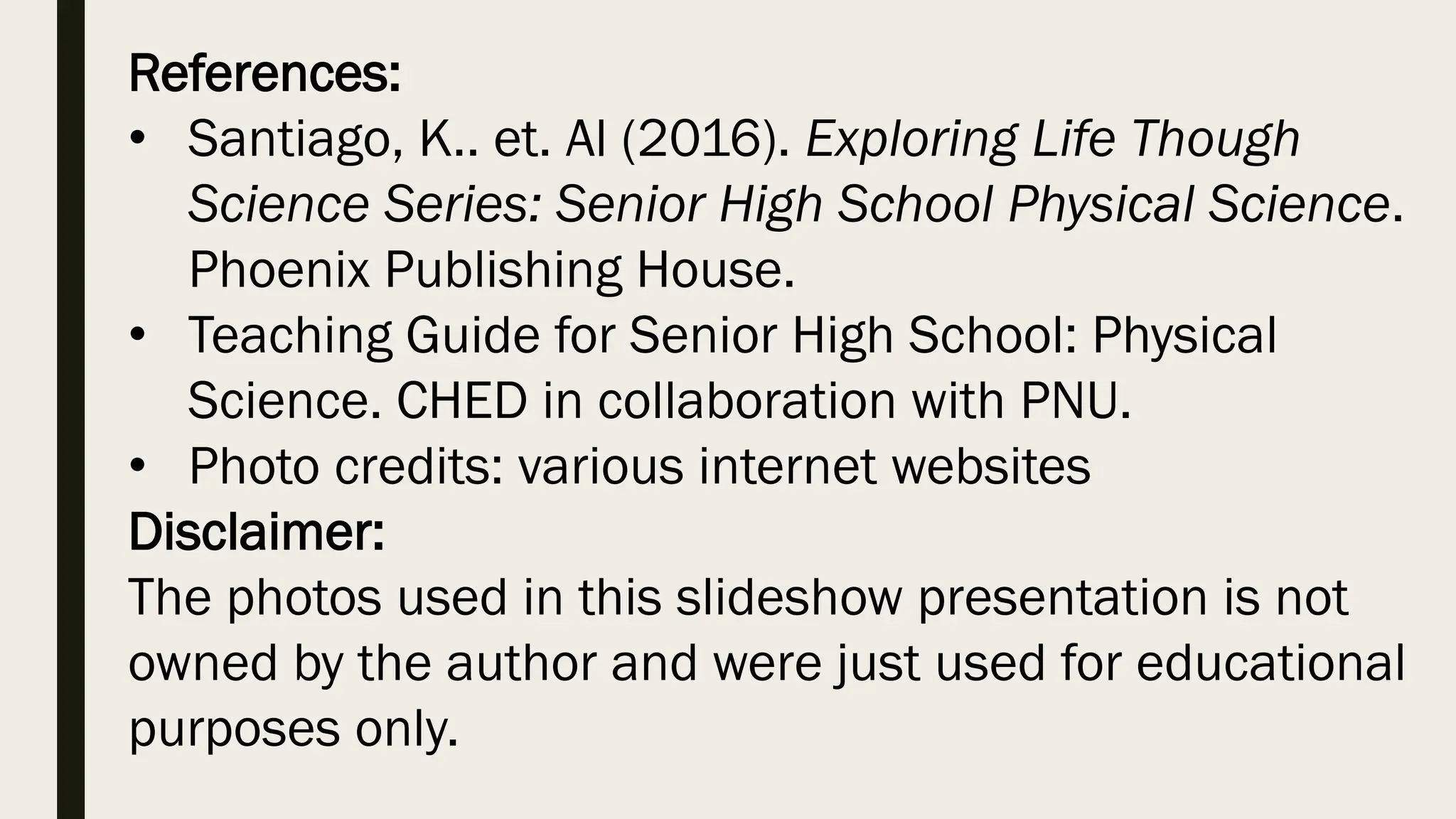 References:
• Santiago, K.. et. Al (2016). Exploring Life Though
Science Series: Senior High School Physical Science.
Phoenix Publishing House.
• Teaching Guide for Senior High School: Physical
Science. CHED in collaboration with PNU.
• Photo credits: various internet websites
Disclaimer:
The photos used in this slideshow presentation is not
owned by the author and were just used for educational
purposes only.
 
