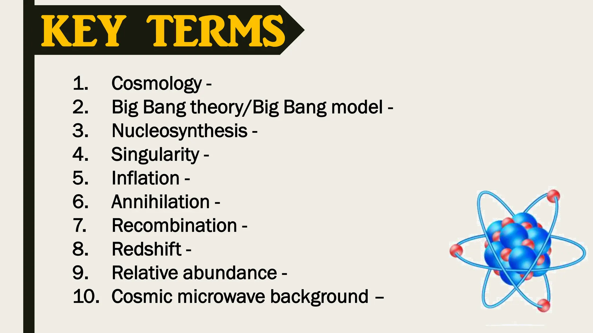 1. Cosmology -
2. Big Bang theory/Big Bang model -
3. Nucleosynthesis -
4. Singularity -
5. Inflation -
6. Annihilation -
7. Recombination -
8. Redshift -
9. Relative abundance -
10. Cosmic microwave background –
KEY TERMS
 