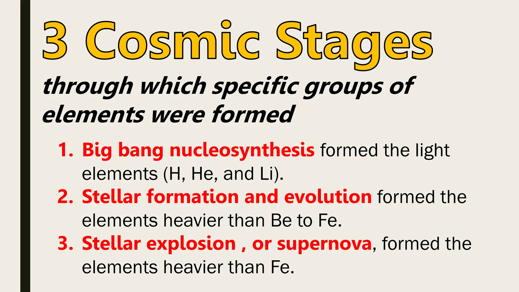 through which specific groups of
elements were formed
1. Big bang nucleosynthesis formed the light
elements (H, He, and Li).
2. Stellar formation and evolution formed the
elements heavier than Be to Fe.
3. Stellar explosion , or supernova, formed the
elements heavier than Fe.
 