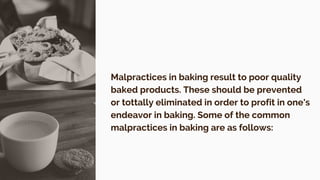 Malpractices in baking result to poor quality
baked products. These should be prevented
or tottally eliminated in order to profit in one's
endeavor in baking. Some of the common
malpractices in baking are as follows:
 