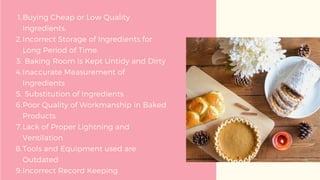Buying Cheap or Low Quality
Ingredients.
Incorrect Storage of Ingredients for
Long Period of Time.
Baking Room is Kept Untidy and Dirty
Inaccurate Measurement of
Ingredients
Substitution of Ingredients
Poor Quality of Workmanship in Baked
Products
Lack of Proper Lightning and
Ventilation
Tools and Equipment used are
Outdated
Incorrect Record Keeping
1.
2.
3.
4.
5.
6.
7.
8.
9.
 