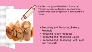 The Technology and Livelihood Education
Program focuses on teaching specialization
courses that upon completion is equivalent to a
career.
Preparing and Producing Bakery
Products
Preparing Pastry Products
Preparing and Presenting Cakes
Preparing and Presenting Petit Fours
and Desserts
 