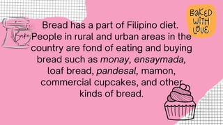 Bread has a part of Filipino diet.
People in rural and urban areas in the
country are fond of eating and buying
bread such as monay, ensaymada,
loaf bread, pandesal, mamon,
commercial cupcakes, and other
kinds of bread.
 