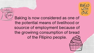 Baking is now considered as one of
the potential means of livelihood or
souorce of employment because of
the growinng consumption of bread
of the FIlipino people.
 